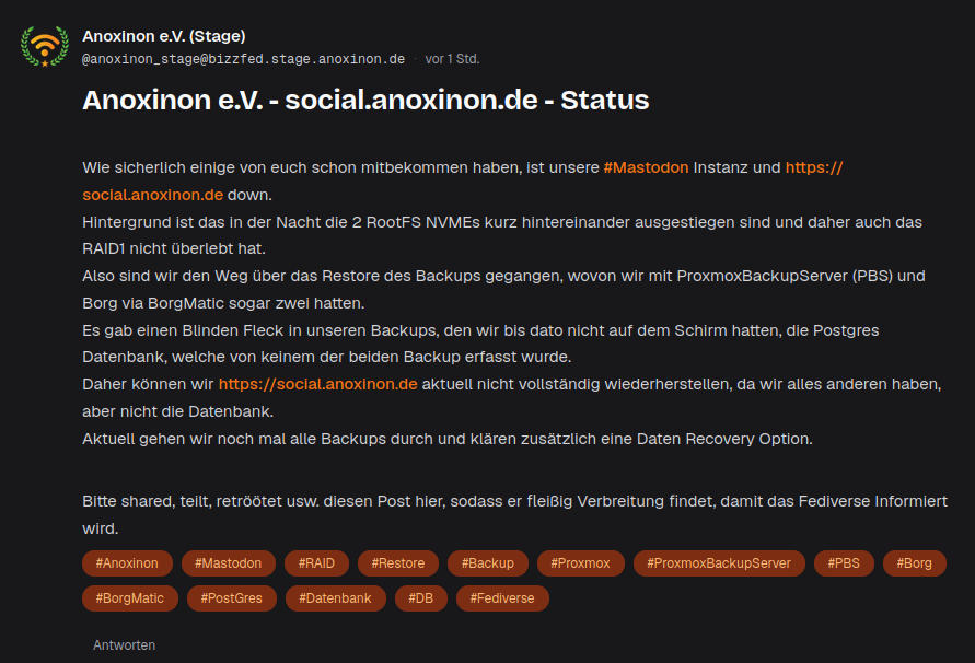 Anoxinon e.V. (Stage)
@anoxinon_stage@bizzfed.stage.anoxinon.de·
vor 1 Std.
Anoxinon e.V. - social.anoxinon.de - Status

Wie sicherlich einige von euch schon mitbekommen haben, ist unsere #Mastodon Instanz und https://social.anoxinon.de down.
Hintergrund ist das in der Nacht die 2 RootFS NVMEs kurz hintereinander ausgestiegen sind und daher auch das RAID1 nicht überlebt hat.
Also sind wir den Weg über das Restore des Backups gegangen, wovon wir mit ProxmoxBackupServer (PBS) und Borg via BorgMatic sogar zwei hatten.
Es gab einen Blinden Fleck in unseren Backups, den wir bis dato nicht auf dem Schirm hatten, die Postgres Datenbank, welche von keinem der beiden Backup erfasst wurde.
Daher können wir https://social.anoxinon.de aktuell nicht vollständig wiederherstellen, da wir alles anderen haben, aber nicht die Datenbank.
Aktuell gehen wir noch mal alle Backups durch und klären zusätzlich eine Daten Recovery Option.

Bitte shared, teilt, retröötet usw. diesen Post hier, sodass er fleißig Verbreitung findet, damit das Fediverse Informiert wird.